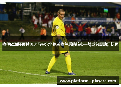 格伊欧洲杯顶替落选马奎尔坐稳英格兰后防核心一战成名震动足坛再 格伊欧洲杯顶替落选马奎尔坐稳英格兰后防核心一战成名震动足坛再