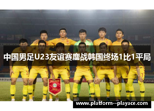 中国男足U23友谊赛鏖战韩国终场1比1平局 中国男足U23友谊赛鏖战韩国终场1比1平局