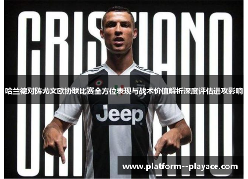 哈兰德对阵尤文欧协联比赛全方位表现与战术价值解析深度评估进攻影响 哈兰德对阵尤文欧协联比赛全方位表现与战术价值解析深度评估进攻影响